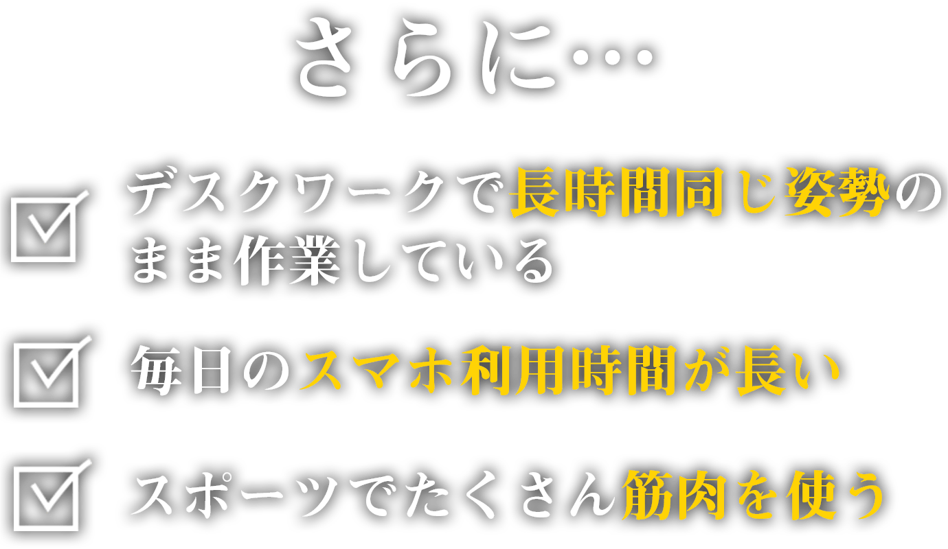 さらに「デスクワークで長時間同じ姿勢のまま作業している」「毎日のスマホ利用時間が長い」「スポーツでたくさん筋肉を使う」