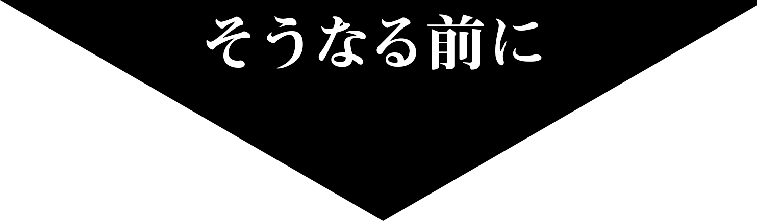 そうなる前に！